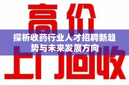 呼和浩特探析收药行业人才招聘新趋势与未来发展方向