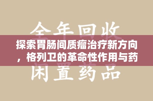 呼和浩特探索胃肠间质瘤治疗新方向，格列卫的革命性作用与药物回收的意义