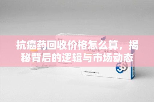 呼和浩特抗癌药回收价格怎么算，揭秘背后的逻辑与市场动态