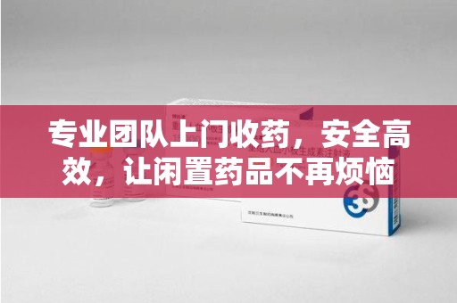 呼和浩特专业团队上门收药，安全高效，让闲置药品不再烦恼