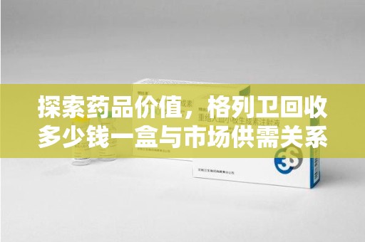 呼和浩特探索药品价值，格列卫回收多少钱一盒与市场供需关系的深度解析