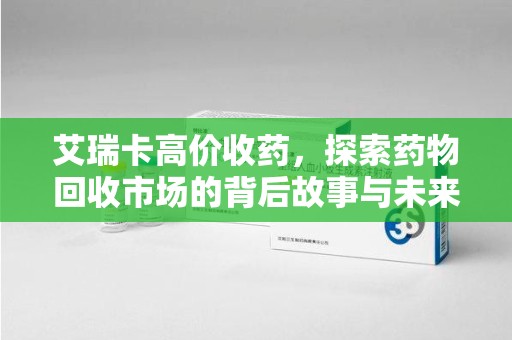 呼和浩特艾瑞卡高价收药，探索药物回收市场的背后故事与未来趋势