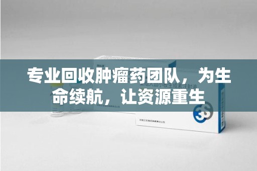 呼和浩特专业回收肿瘤药团队，为生命续航，让资源重生
