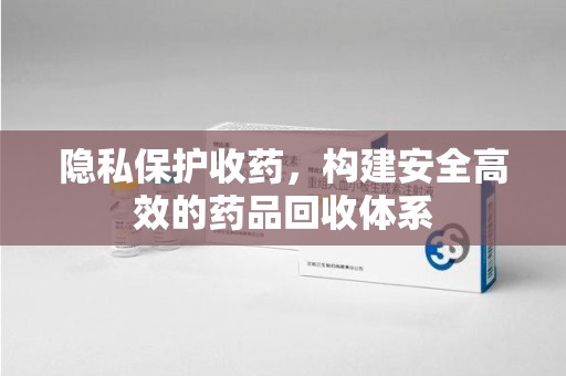 呼和浩特隐私保护收药，构建安全高效的药品回收体系