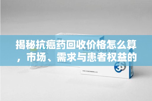 呼和浩特揭秘抗癌药回收价格怎么算，市场、需求与患者权益的平衡之道