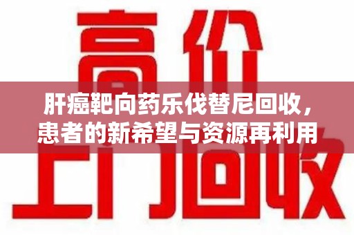 呼和浩特肝癌靶向药乐伐替尼回收，患者的新希望与资源再利用