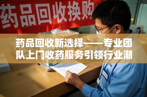 呼和浩特药品回收新选择——专业团队上门收药服务引领行业潮流