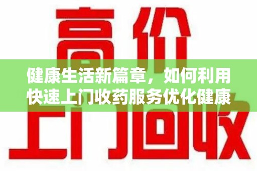 呼和浩特健康生活新篇章，如何利用快速上门收药服务优化健康管理