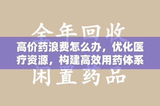 呼和浩特高价药浪费怎么办，优化医疗资源，构建高效用药体系