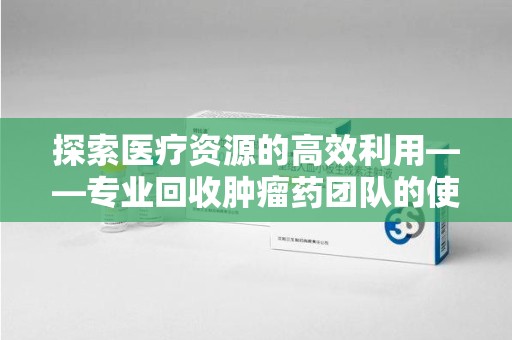 呼和浩特探索医疗资源的高效利用——专业回收肿瘤药团队的使命与实践