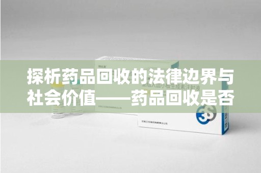 呼和浩特探析药品回收的法律边界与社会价值——药品回收是否合法之辩