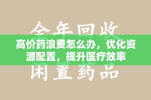 呼和浩特高价药浪费怎么办，优化资源配置，提升医疗效率