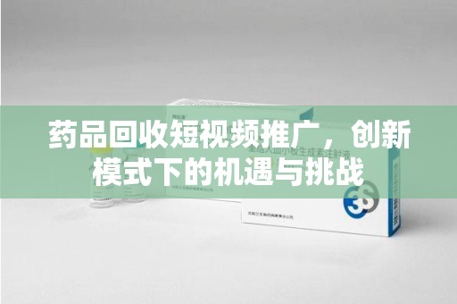 呼和浩特药品回收短视频推广，创新模式下的机遇与挑战